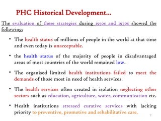 PHC Historical Development…
The evaluation of these strategies during 1950s and 1970s showed the
following:
• The health status of millions of people in the world at that time
and even today is unacceptable.
• the health status of the majority of people in disadvantaged
areas of most countries of the world remained low.
• The organised limited health institutions failed to meet the
demands of those most in need of health services.
• The health services often created in isolation neglecting other
sectors such as education, agriculture, water, communication etc.
• Health institutions stressed curative services with lacking
priority to preventive, promotive and rehabilitative care. 7
 