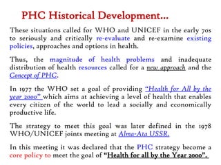 PHC Historical Development…
These situations called for WHO and UNICEF in the early 70s
to seriously and critically re-evaluate and re-examine existing
policies, approaches and options in health.
Thus, the magnitude of health problems and inadequate
distribution of health resources called for a new approach and the
Concept of PHC.
In 1977 the WHO set a goal of providing “Health for All by the
year 2000” which aims at achieving a level of health that enables
every citizen of the world to lead a socially and economically
productive life.
The strategy to meet this goal was later defined in the 1978
WHO/UNICEF joints meeting at Alma-Ata USSR.
In this meeting it was declared that the PHC strategy become a
core policy to meet the goal of “Health for all by the Year 2000”.8
 