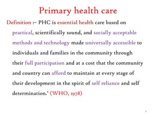 Primary health care
Definition :– PHC is essential health care based on
practical, scientifically sound, and socially acceptable
methods and technology made universally accessible to
individuals and families in the community through
their full participation and at a cost that the community
and country can afford to maintain at every stage of
their development in the spirit of self reliance and self
determination.’ (WHO, 1978)
9
 