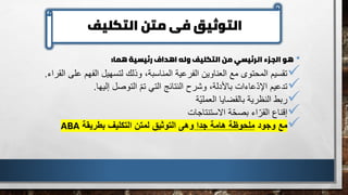 ‫التكليف‬ ‫متن‬ ‫فى‬ ‫التوثيق‬
•
‫هما‬ ‫رئيسية‬ ‫اهداف‬ ‫وله‬ ‫التكليف‬ ‫من‬ ‫الرئيسي‬ ‫الجزء‬ ‫هو‬
:
✓
‫ع‬ ‫الفهم‬ ‫لتسهيل‬ ‫وذلك‬ ،‫المناسبة‬ ‫الفرعية‬ ‫العناوين‬ ‫مع‬ ‫المحتوى‬ ‫تقسيم‬
‫ل‬
‫القراء‬ ‫ى‬
.
✓
‫إليها‬ ‫التوصل‬ ّ‫م‬‫ت‬ ‫التي‬ ‫النتائج‬ ‫وشرح‬ ،‫باألدلة‬ ‫عاءات‬ّ‫د‬‫اإل‬ ‫تدعيم‬
.
✓
‫ّة‬‫ي‬‫العمل‬ ‫بالقضايا‬ ‫النظرية‬ ‫ربط‬
✓
‫االستنتاجات‬ ‫ة‬ّ‫ح‬‫بص‬ ‫اء‬ّ‫القر‬ ‫إقناع‬
✓
‫وجود‬ ‫مع‬
‫جدا‬ ‫هامة‬ ‫ملحوظة‬
‫بطريقة‬ ‫التكليف‬ ‫لمتن‬ ‫التوثيق‬ ‫وهى‬
ABA
 