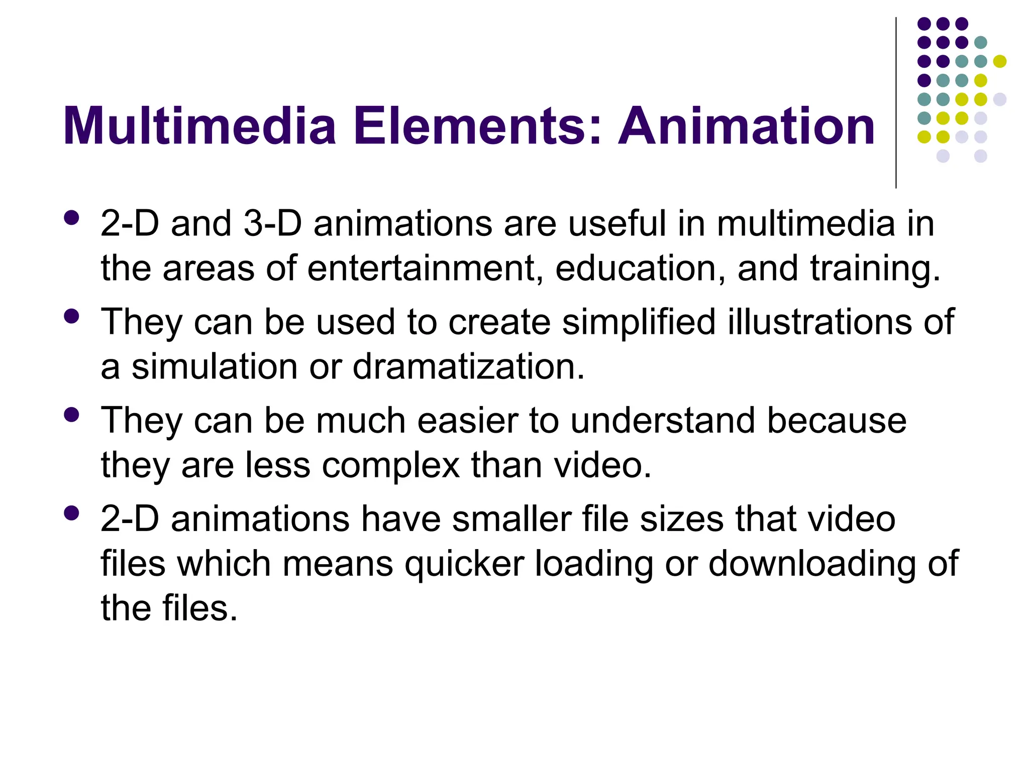Multimedia Elements: Animation
 2-D and 3-D animations are useful in multimedia in
the areas of entertainment, education, and training.
 They can be used to create simplified illustrations of
a simulation or dramatization.
 They can be much easier to understand because
they are less complex than video.
 2-D animations have smaller file sizes that video
files which means quicker loading or downloading of
the files.
 