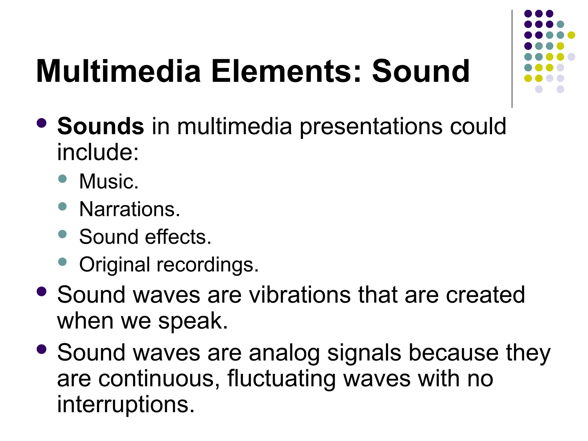 Multimedia Elements: Sound
 Sounds in multimedia presentations could
include:
 Music.
 Narrations.
 Sound effects.
 Original recordings.
 Sound waves are vibrations that are created
when we speak.
 Sound waves are analog signals because they
are continuous, fluctuating waves with no
interruptions.
 