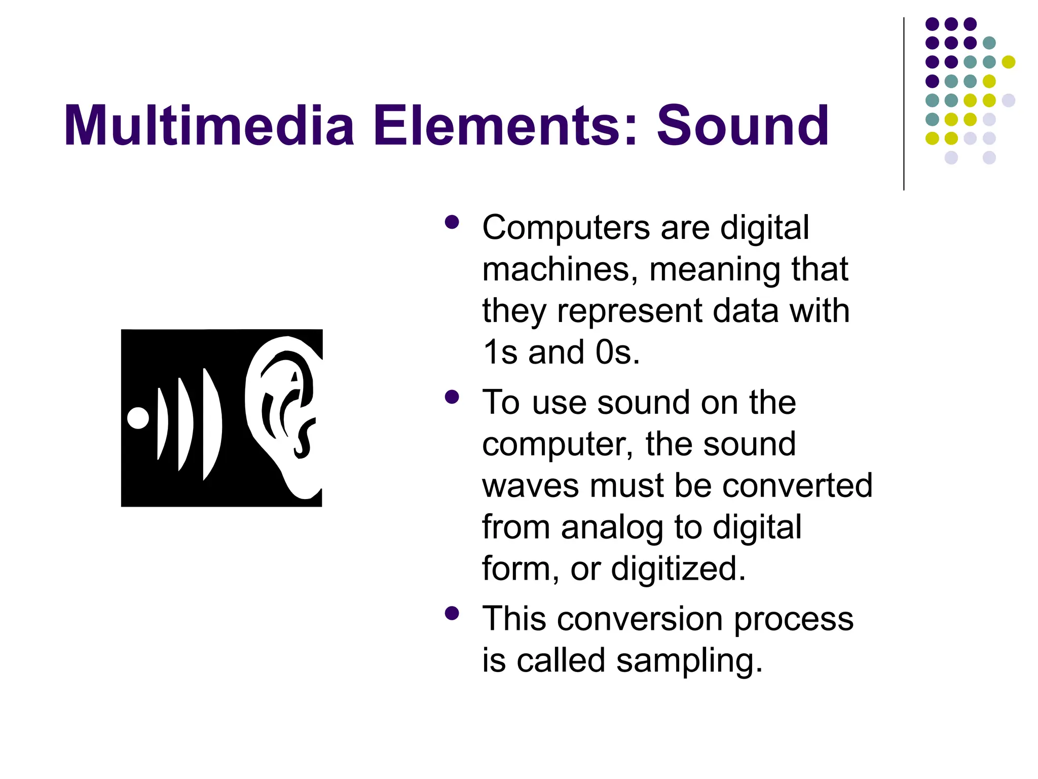 Multimedia Elements: Sound
 Computers are digital
machines, meaning that
they represent data with
1s and 0s.
 To use sound on the
computer, the sound
waves must be converted
from analog to digital
form, or digitized.
 This conversion process
is called sampling.
 