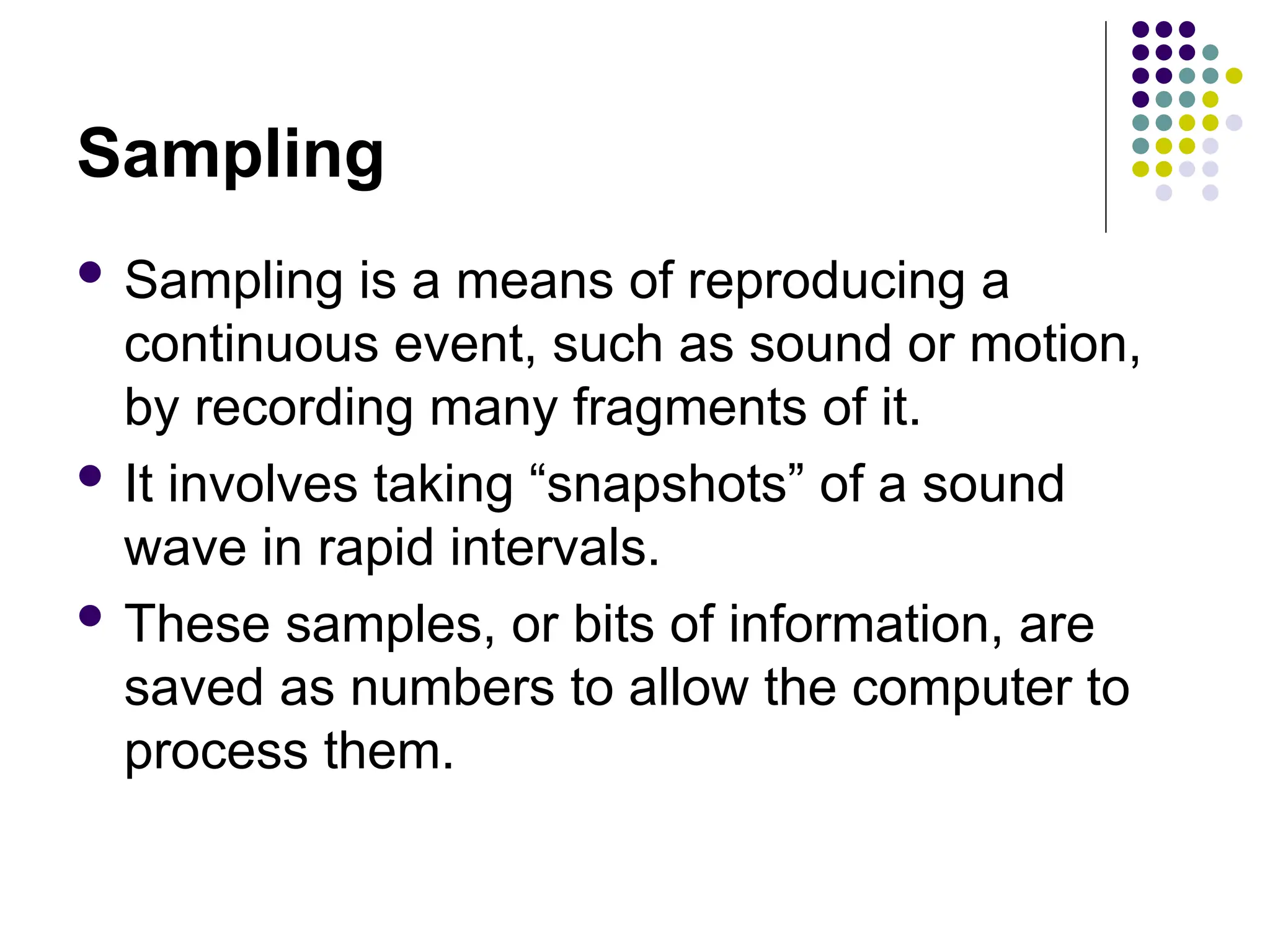 Sampling
 Sampling is a means of reproducing a
continuous event, such as sound or motion,
by recording many fragments of it.
 It involves taking “snapshots” of a sound
wave in rapid intervals.
 These samples, or bits of information, are
saved as numbers to allow the computer to
process them.
 