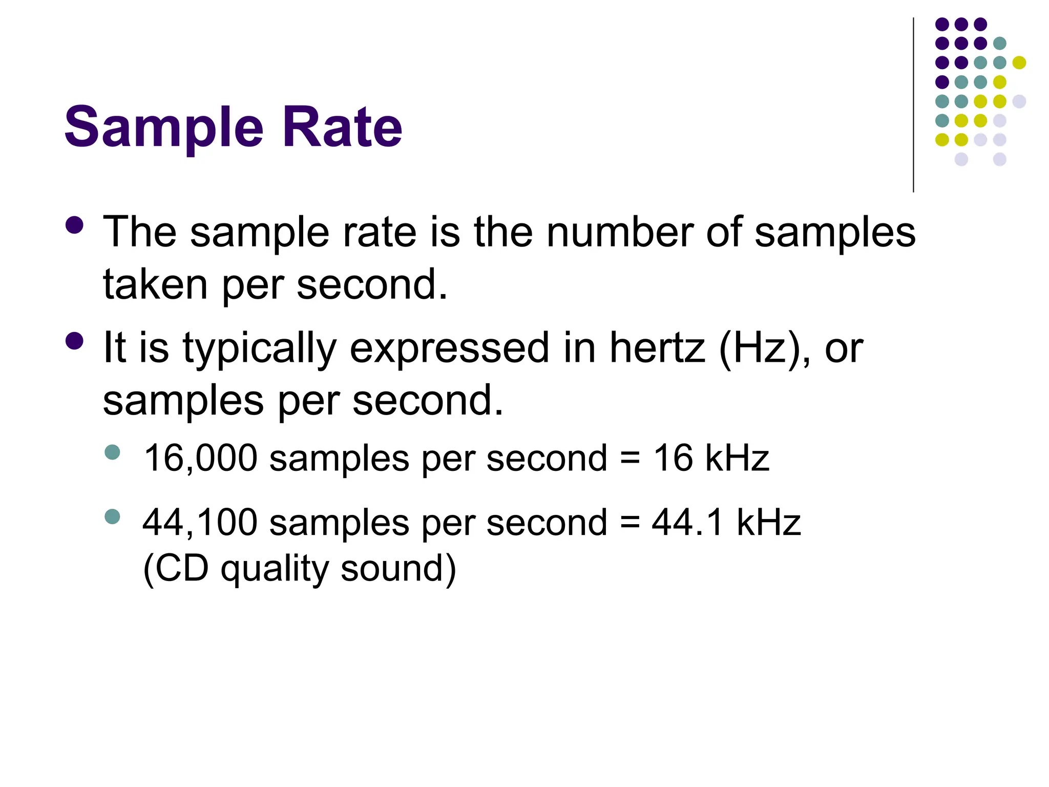 Sample Rate
 The sample rate is the number of samples
taken per second.
 It is typically expressed in hertz (Hz), or
samples per second.
 16,000 samples per second = 16 kHz
 44,100 samples per second = 44.1 kHz
(CD quality sound)
 