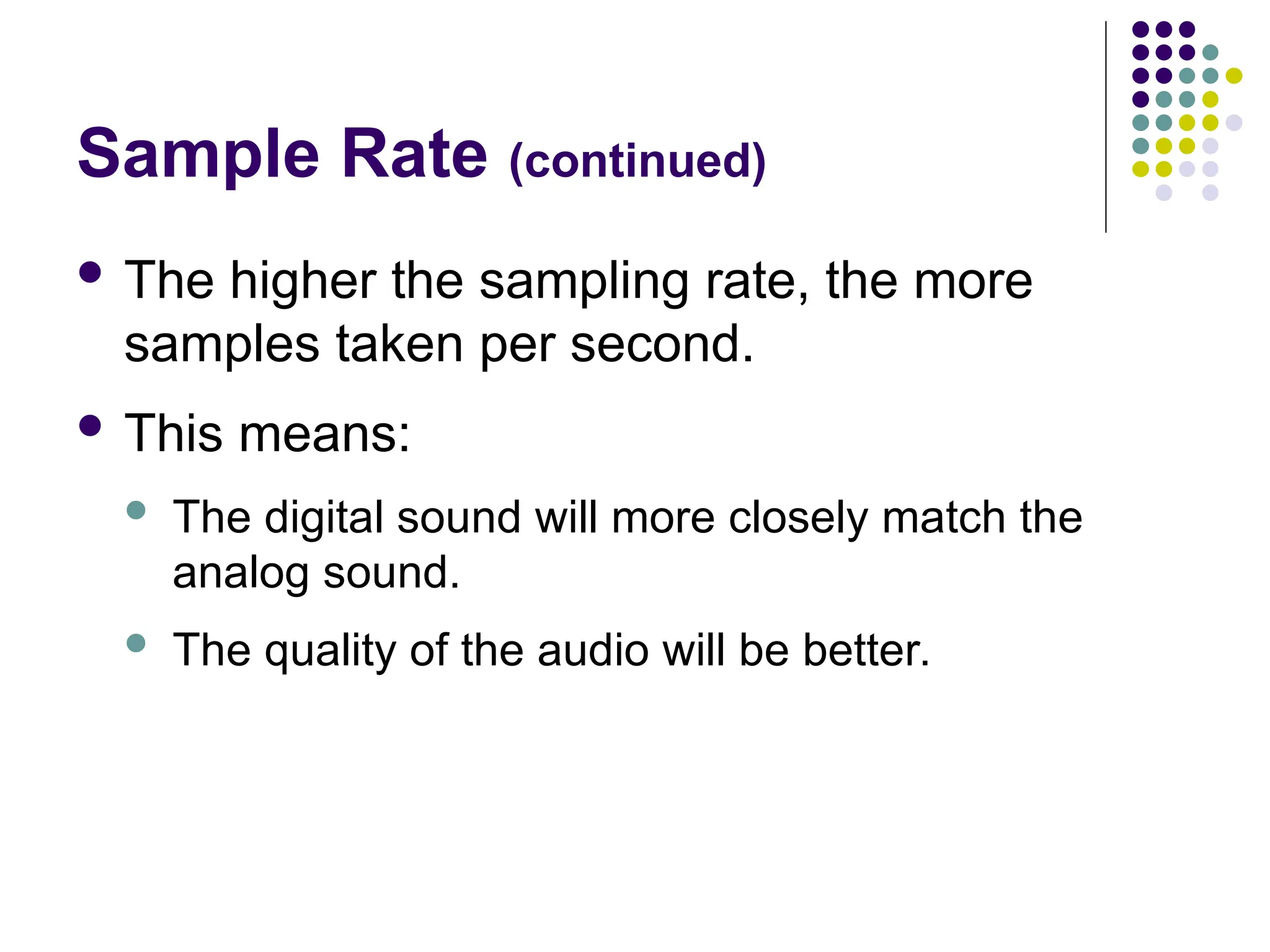 Sample Rate (continued)
 The higher the sampling rate, the more
samples taken per second.
 This means:
 The digital sound will more closely match the
analog sound.
 The quality of the audio will be better.
 