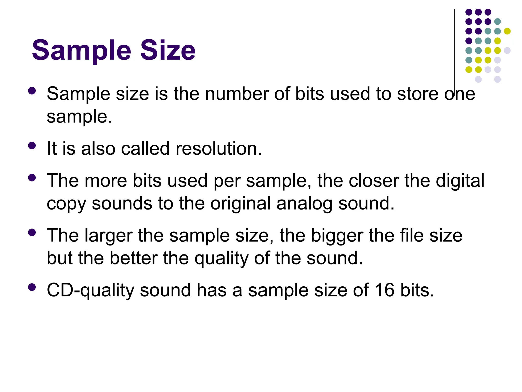 Sample Size
 Sample size is the number of bits used to store one
sample.
 It is also called resolution.
 The more bits used per sample, the closer the digital
copy sounds to the original analog sound.
 The larger the sample size, the bigger the file size
but the better the quality of the sound.
 CD-quality sound has a sample size of 16 bits.
 