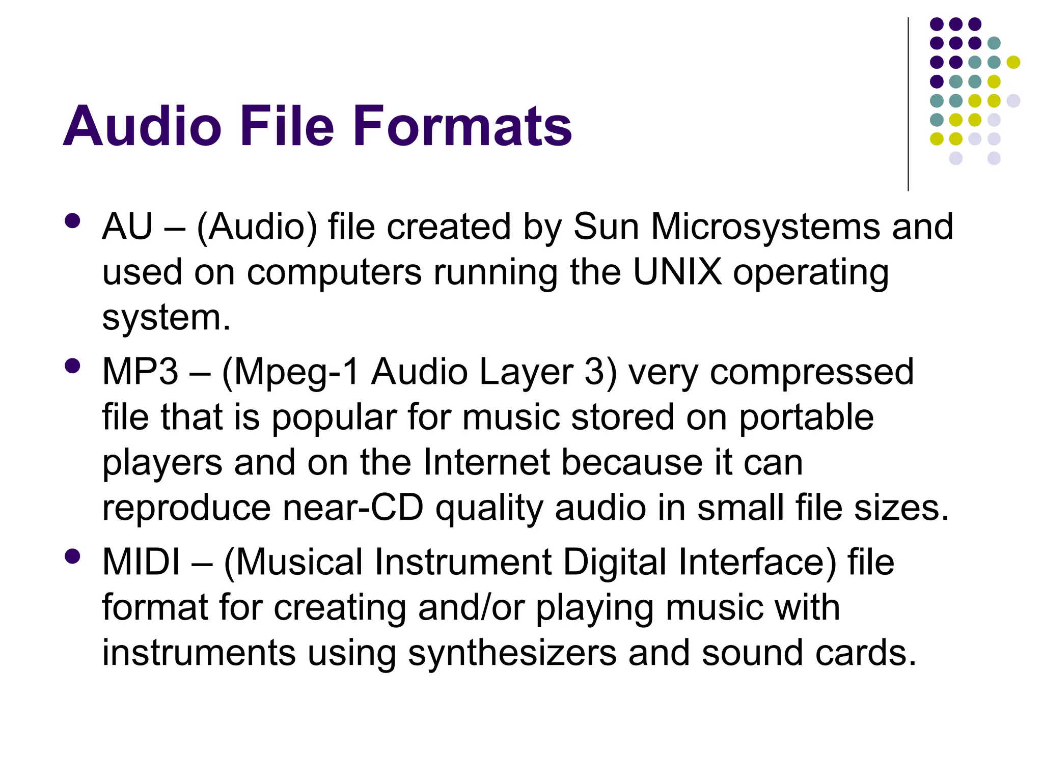 Audio File Formats
 AU – (Audio) file created by Sun Microsystems and
used on computers running the UNIX operating
system.
 MP3 – (Mpeg-1 Audio Layer 3) very compressed
file that is popular for music stored on portable
players and on the Internet because it can
reproduce near-CD quality audio in small file sizes.
 MIDI – (Musical Instrument Digital Interface) file
format for creating and/or playing music with
instruments using synthesizers and sound cards.
 