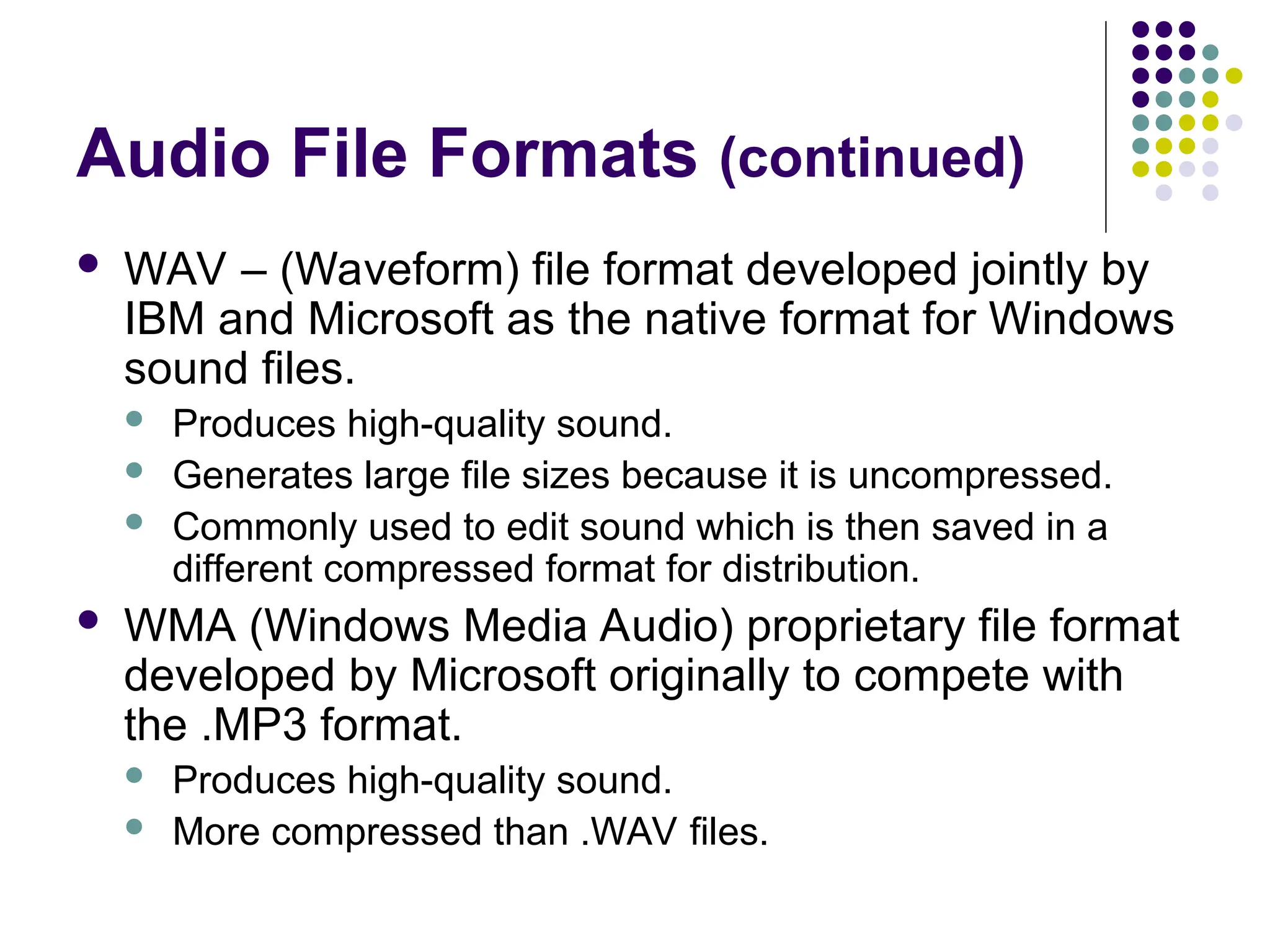 Audio File Formats (continued)
 WAV – (Waveform) file format developed jointly by
IBM and Microsoft as the native format for Windows
sound files.
 Produces high-quality sound.
 Generates large file sizes because it is uncompressed.
 Commonly used to edit sound which is then saved in a
different compressed format for distribution.
 WMA (Windows Media Audio) proprietary file format
developed by Microsoft originally to compete with
the .MP3 format.
 Produces high-quality sound.
 More compressed than .WAV files.
 