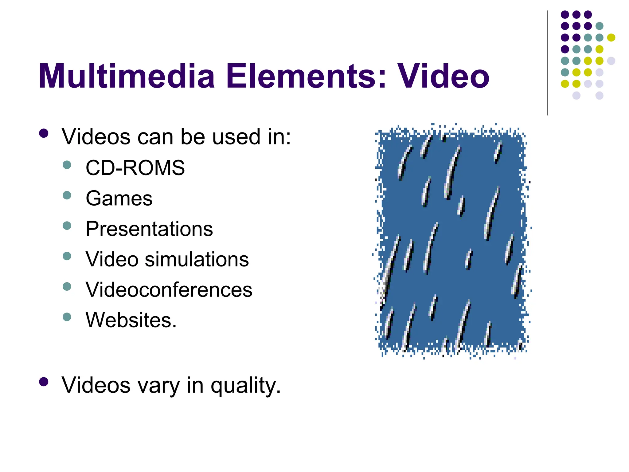 Multimedia Elements: Video
 Videos can be used in:
 CD-ROMS
 Games
 Presentations
 Video simulations
 Videoconferences
 Websites.
 Videos vary in quality.
 