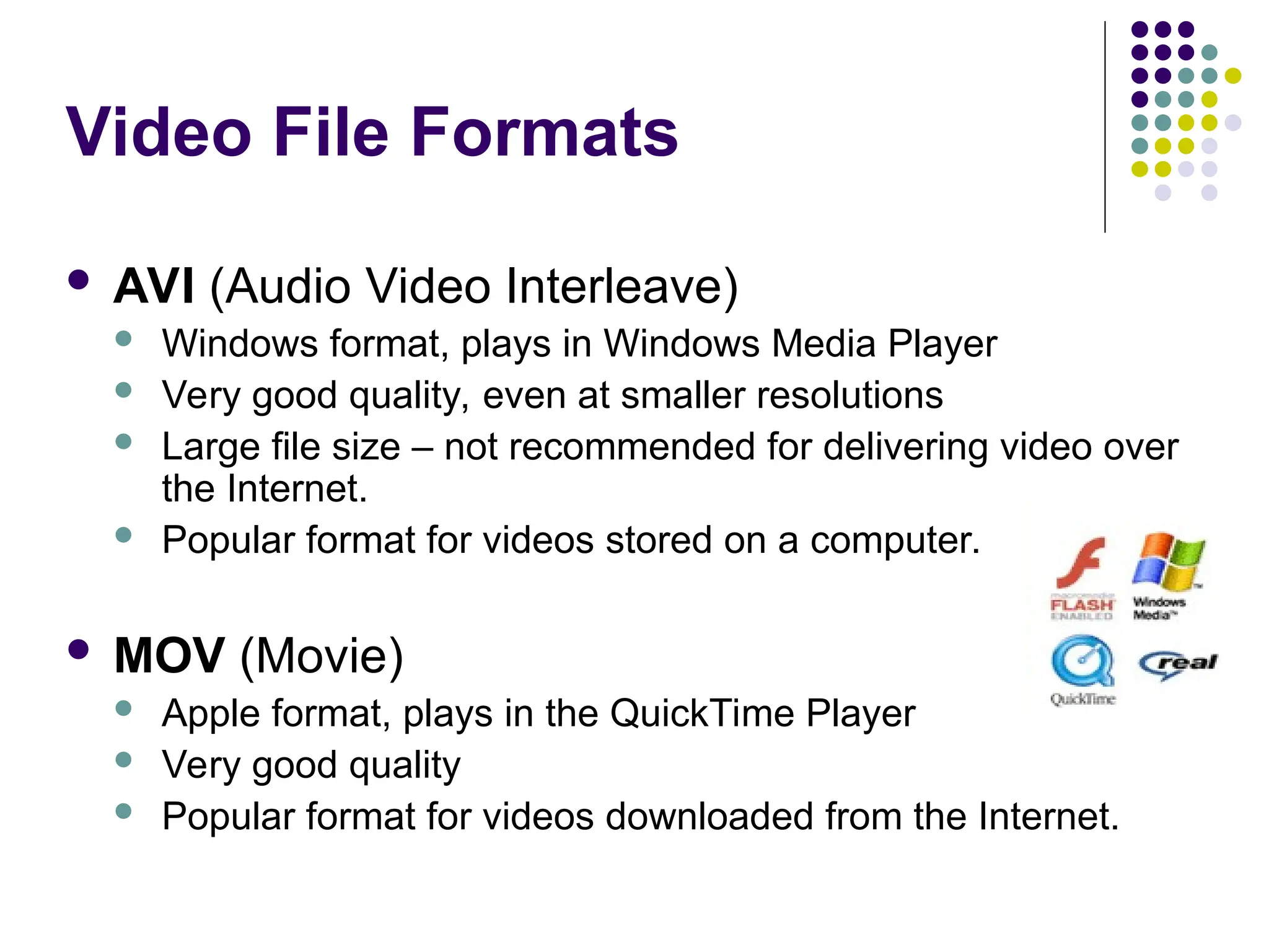 Video File Formats
 AVI (Audio Video Interleave)
 Windows format, plays in Windows Media Player
 Very good quality, even at smaller resolutions
 Large file size – not recommended for delivering video over
the Internet.
 Popular format for videos stored on a computer.
 MOV (Movie)
 Apple format, plays in the QuickTime Player
 Very good quality
 Popular format for videos downloaded from the Internet.
 
