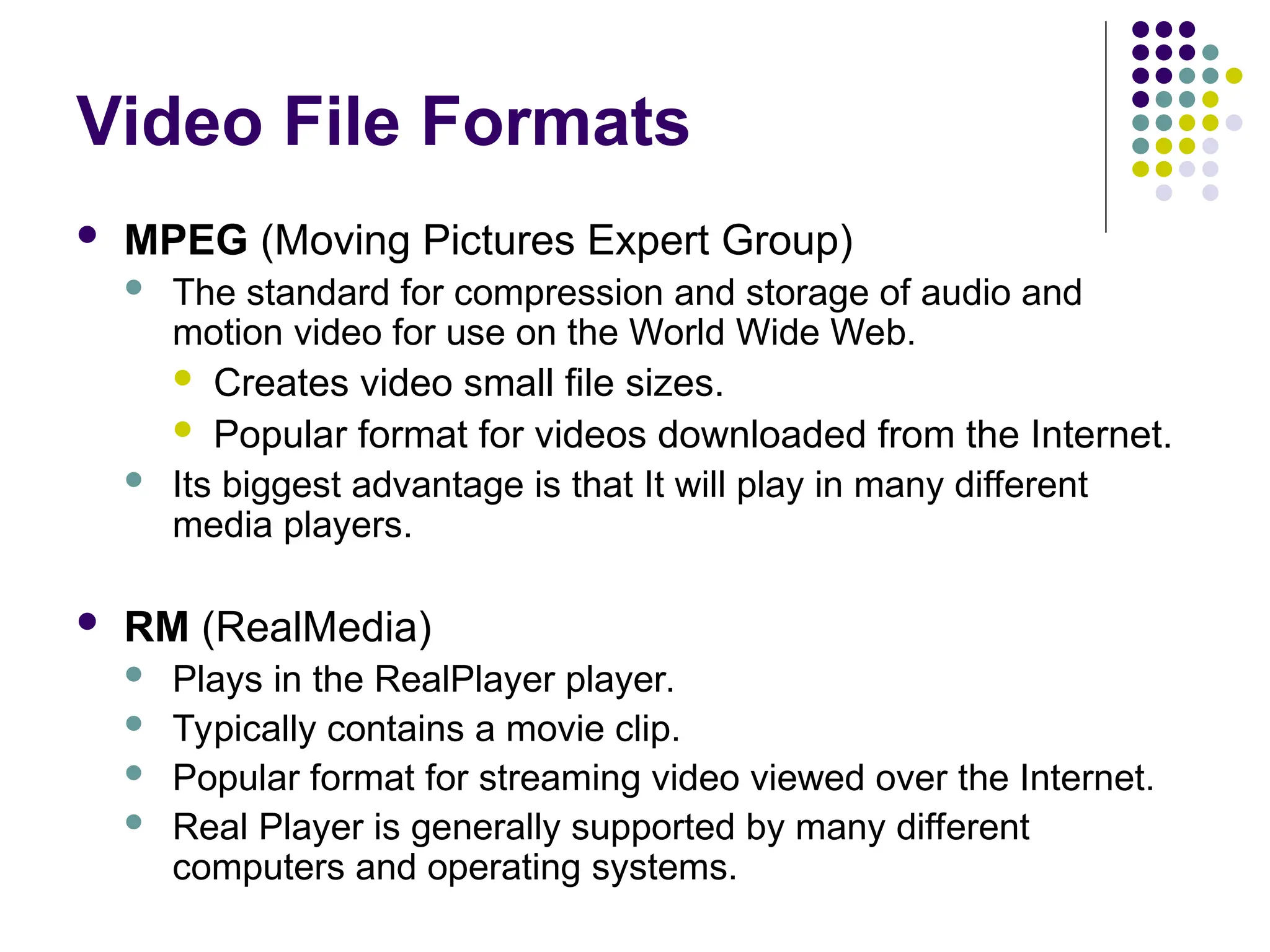 Video File Formats
 MPEG (Moving Pictures Expert Group)
 The standard for compression and storage of audio and
motion video for use on the World Wide Web.
 Creates video small file sizes.
 Popular format for videos downloaded from the Internet.
 Its biggest advantage is that It will play in many different
media players.
 RM (RealMedia)
 Plays in the RealPlayer player.
 Typically contains a movie clip.
 Popular format for streaming video viewed over the Internet.
 Real Player is generally supported by many different
computers and operating systems.
 