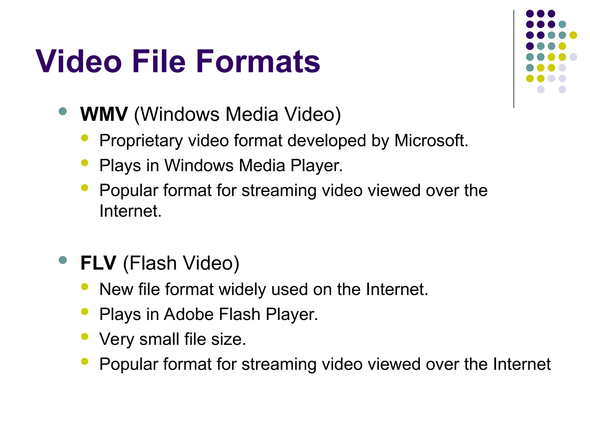 Video File Formats
 WMV (Windows Media Video)
 Proprietary video format developed by Microsoft.
 Plays in Windows Media Player.
 Popular format for streaming video viewed over the
Internet.
 FLV (Flash Video)
 New file format widely used on the Internet.
 Plays in Adobe Flash Player.
 Very small file size.
 Popular format for streaming video viewed over the Internet
 