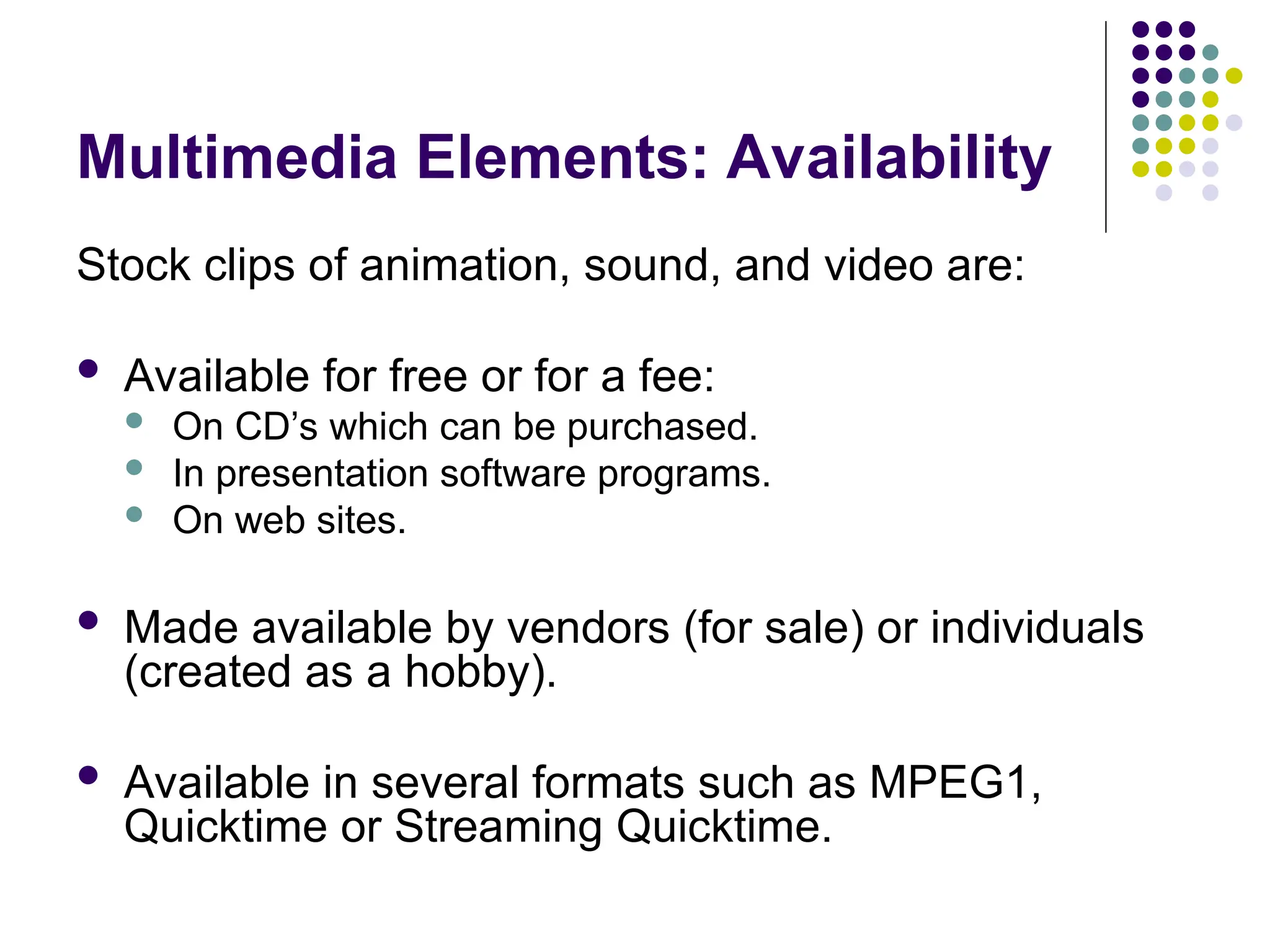 Multimedia Elements: Availability
Stock clips of animation, sound, and video are:
 Available for free or for a fee:
 On CD’s which can be purchased.
 In presentation software programs.
 On web sites.
 Made available by vendors (for sale) or individuals
(created as a hobby).
 Available in several formats such as MPEG1,
Quicktime or Streaming Quicktime.
 