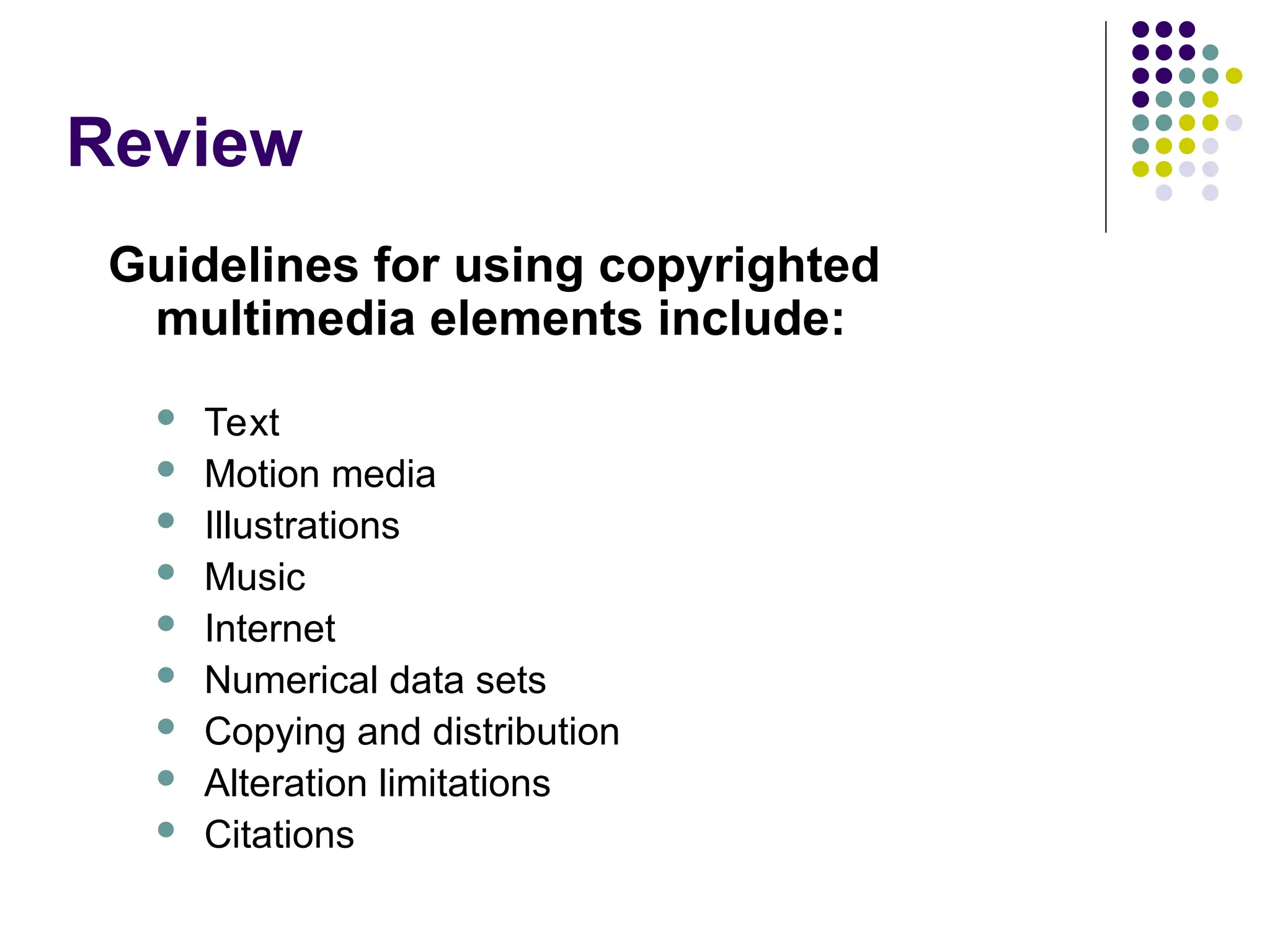 Review
Guidelines for using copyrighted
multimedia elements include:
 Text
 Motion media
 Illustrations
 Music
 Internet
 Numerical data sets
 Copying and distribution
 Alteration limitations
 Citations
 