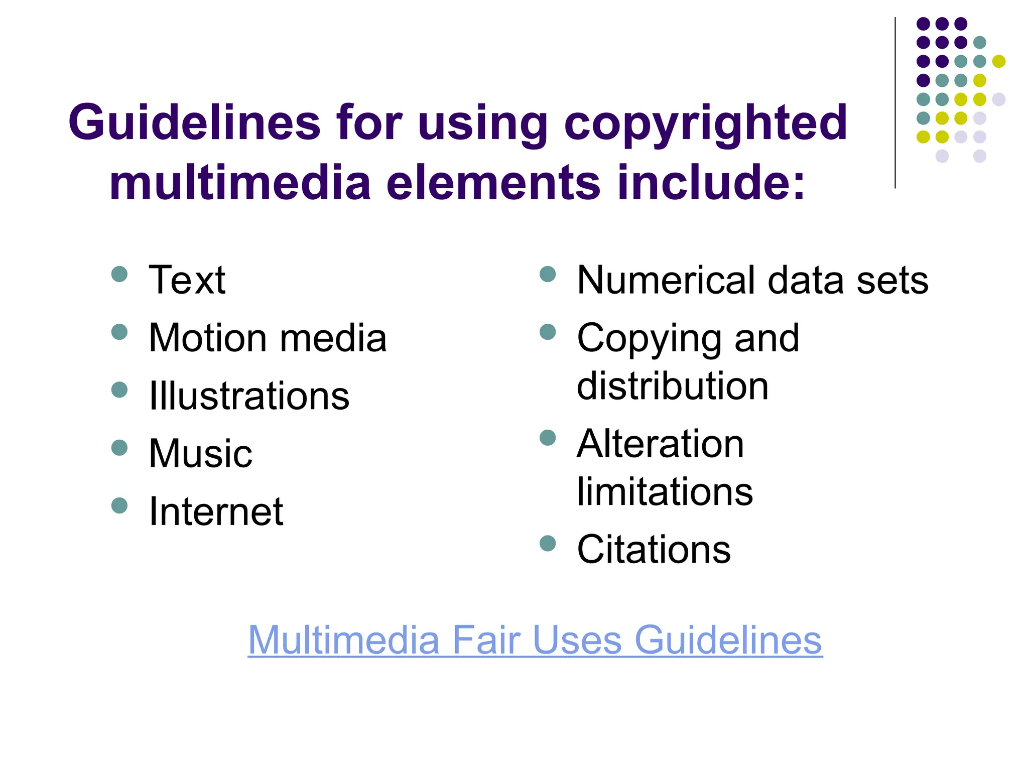 Guidelines for using copyrighted
multimedia elements include:
 Text
 Motion media
 Illustrations
 Music
 Internet
 Numerical data sets
 Copying and
distribution
 Alteration
limitations
 Citations
Multimedia Fair Uses Guidelines
 