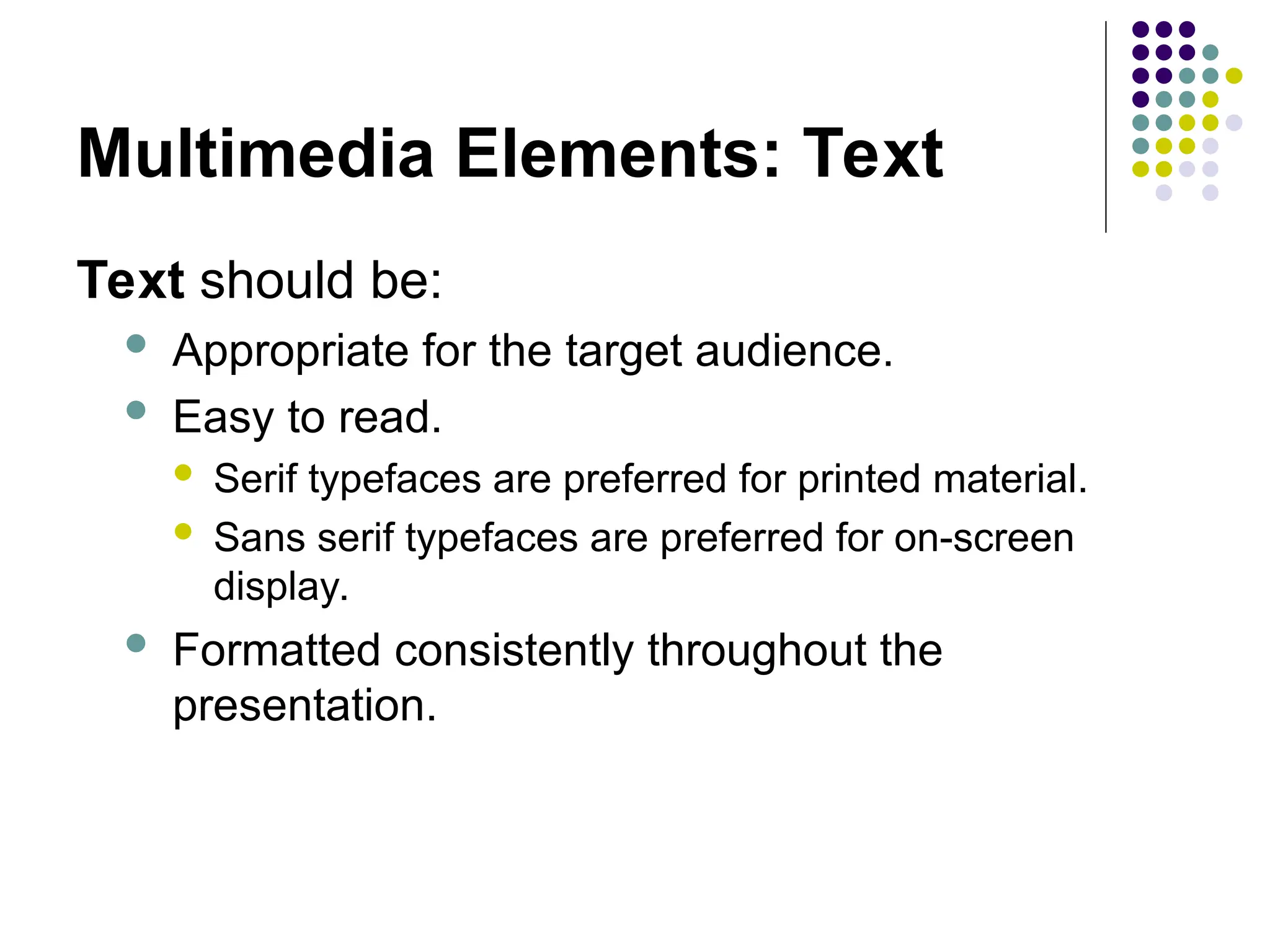 Multimedia Elements: Text
Text should be:
 Appropriate for the target audience.
 Easy to read.
 Serif typefaces are preferred for printed material.
 Sans serif typefaces are preferred for on-screen
display.
 Formatted consistently throughout the
presentation.
 