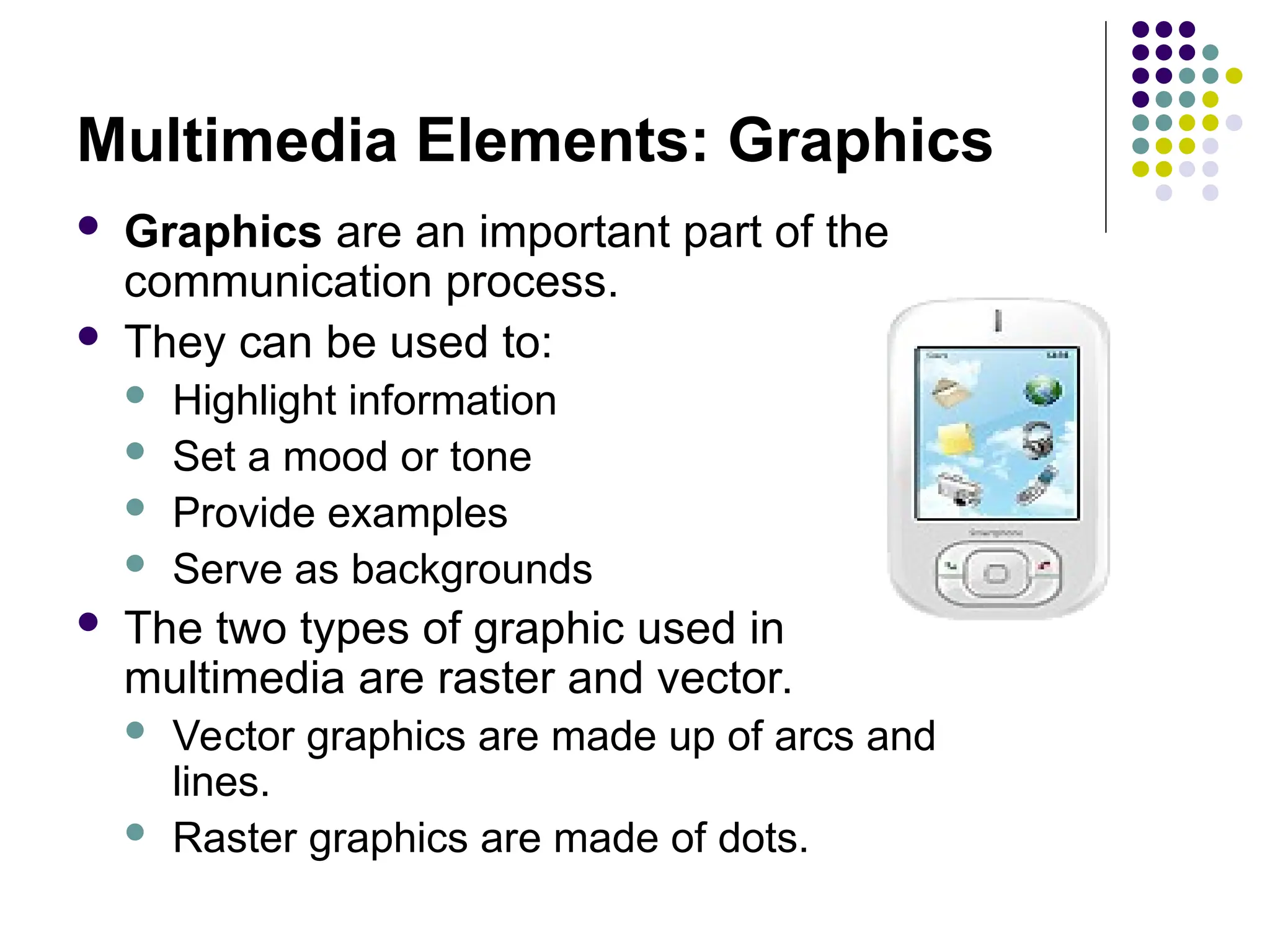 Multimedia Elements: Graphics
 Graphics are an important part of the
communication process.
 They can be used to:
 Highlight information
 Set a mood or tone
 Provide examples
 Serve as backgrounds
 The two types of graphic used in
multimedia are raster and vector.
 Vector graphics are made up of arcs and
lines.
 Raster graphics are made of dots.
 