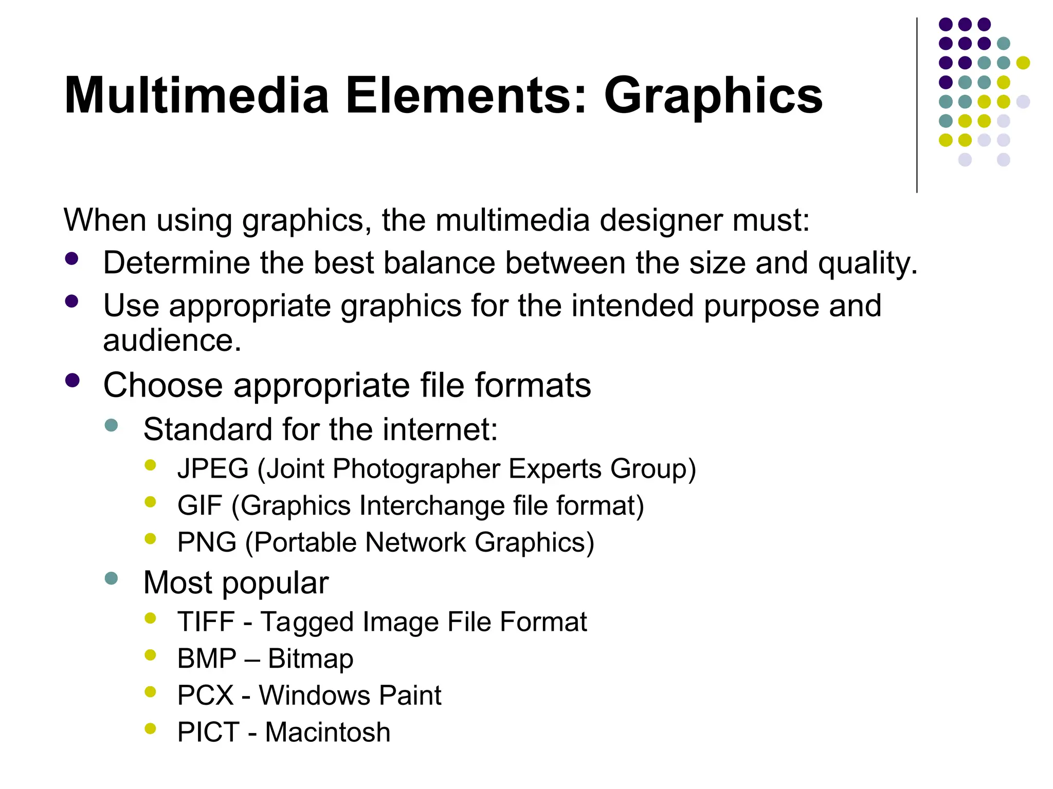 Multimedia Elements: Graphics
When using graphics, the multimedia designer must:
 Determine the best balance between the size and quality.
 Use appropriate graphics for the intended purpose and
audience.
 Choose appropriate file formats
 Standard for the internet:
 JPEG (Joint Photographer Experts Group)
 GIF (Graphics Interchange file format)
 PNG (Portable Network Graphics)
 Most popular
 TIFF - Tagged Image File Format
 BMP – Bitmap
 PCX - Windows Paint
 PICT - Macintosh
 