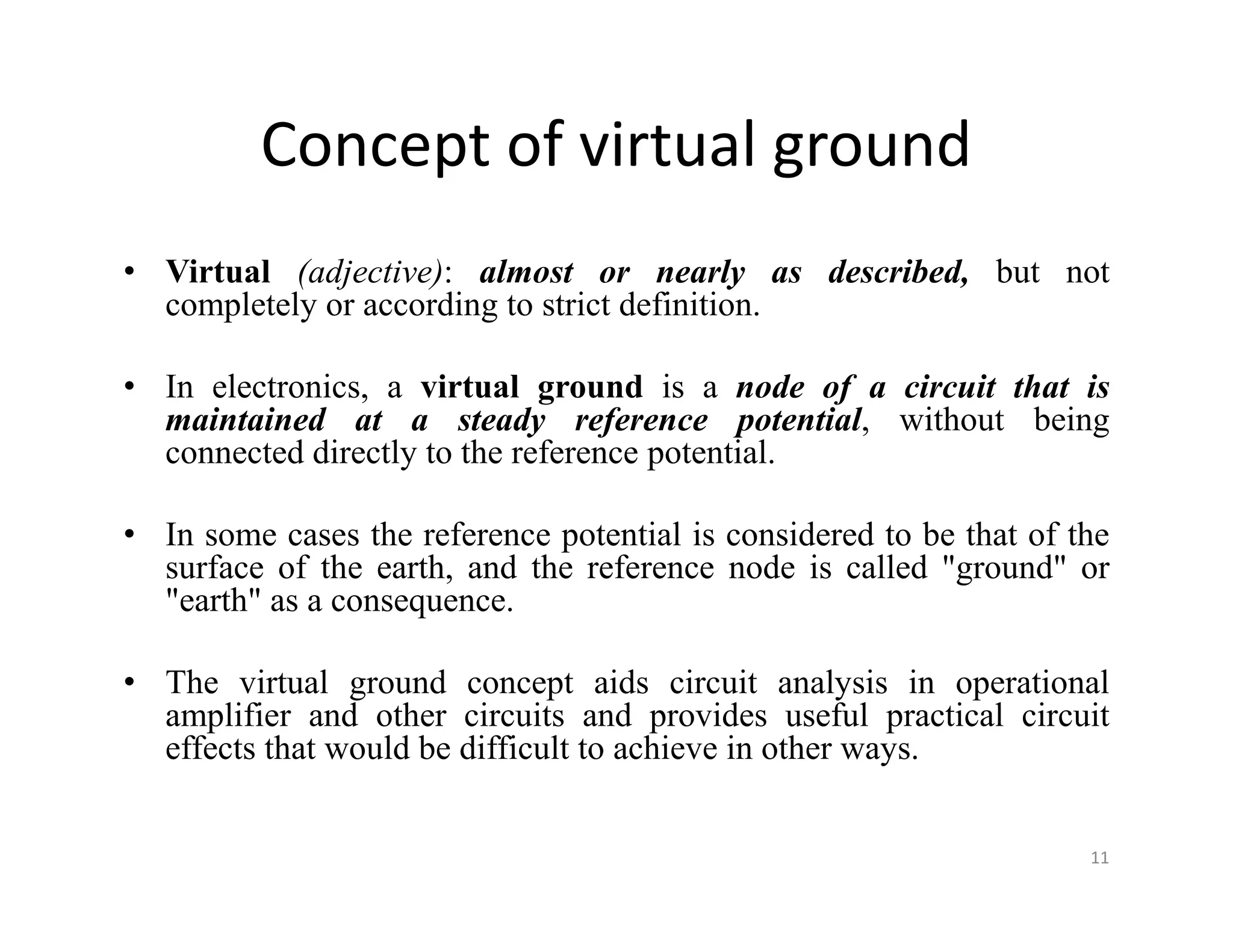 Concept of virtual ground
• Virtual (adjective): almost or nearly as described, but not
completely or according to strict definition.
• In electronics, a virtual ground is a node of a circuit that is
maintained at a steady reference potential, without being
connected directly to the reference potential.
• In some cases the reference potential is considered to be that of the
surface of the earth, and the reference node is called "ground" or
"earth" as a consequence.
• The virtual ground concept aids circuit analysis in operational
amplifier and other circuits and provides useful practical circuit
effects that would be difficult to achieve in other ways.
11
 