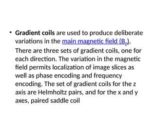 • Gradient coils are used to produce deliberate
variations in the main magnetic field (B0).
There are three sets of gradient coils, one for
each direction. The variation in the magnetic
field permits localization of image slices as
well as phase encoding and frequency
encoding. The set of gradient coils for the z
axis are Helmholtz pairs, and for the x and y
axes, paired saddle coil
 