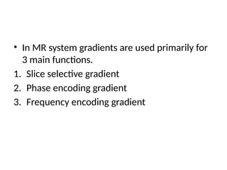 • In MR system gradients are used primarily for
3 main functions.
1. Slice selective gradient
2. Phase encoding gradient
3. Frequency encoding gradient
 