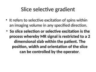 Slice selective gradient
• It refers to selective excitation of spins within
an imaging volume in any specified direction.
• So slice selection or selective excitation is the
process whereby MR signal is restricted to a 2
dimensional slab within the patient. The
position, width and orientation of the slice
can be controlled by the operator.
 