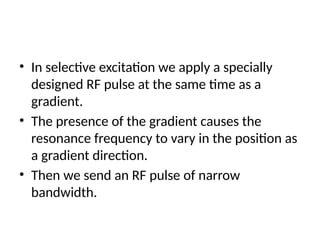 • In selective excitation we apply a specially
designed RF pulse at the same time as a
gradient.
• The presence of the gradient causes the
resonance frequency to vary in the position as
a gradient direction.
• Then we send an RF pulse of narrow
bandwidth.
 
