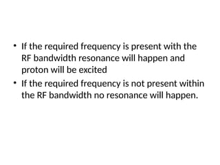 • If the required frequency is present with the
RF bandwidth resonance will happen and
proton will be excited
• If the required frequency is not present within
the RF bandwidth no resonance will happen.
 