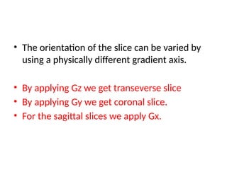 • The orientation of the slice can be varied by
using a physically different gradient axis.
• By applying Gz we get transeverse slice
• By applying Gy we get coronal slice.
• For the sagittal slices we apply Gx.
 