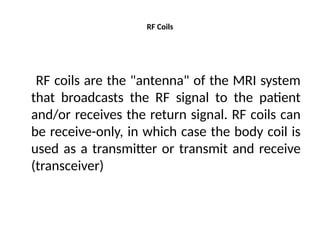 RF Coils
RF coils are the "antenna" of the MRI system
that broadcasts the RF signal to the patient
and/or receives the return signal. RF coils can
be receive-only, in which case the body coil is
used as a transmitter or transmit and receive
(transceiver)
 