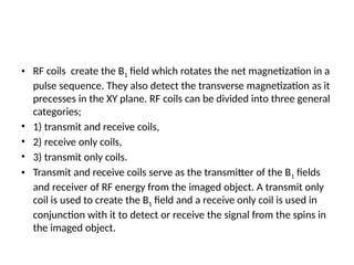• RF coils create the B1 field which rotates the net magnetization in a
pulse sequence. They also detect the transverse magnetization as it
precesses in the XY plane. RF coils can be divided into three general
categories;
• 1) transmit and receive coils,
• 2) receive only coils,
• 3) transmit only coils.
• Transmit and receive coils serve as the transmitter of the B1 fields
and receiver of RF energy from the imaged object. A transmit only
coil is used to create the B1 field and a receive only coil is used in
conjunction with it to detect or receive the signal from the spins in
the imaged object.
 