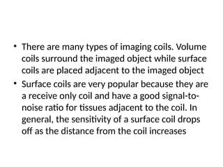 • There are many types of imaging coils. Volume
coils surround the imaged object while surface
coils are placed adjacent to the imaged object
• Surface coils are very popular because they are
a receive only coil and have a good signal-to-
noise ratio for tissues adjacent to the coil. In
general, the sensitivity of a surface coil drops
off as the distance from the coil increases
 
