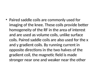 • Paired saddle coils are commonly used for
imaging of the knee. These coils provide better
homogeneity of the RF in the area of interest
and are used as volume coils, unlike surface
coils. Paired saddle coils are also used for the x
and y gradient coils. By running current in
opposite directions in the two halves of the
gradient coil, the magnetic field is made
stronger near one and weaker near the other
 