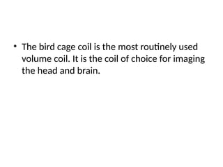• The bird cage coil is the most routinely used
volume coil. It is the coil of choice for imaging
the head and brain.
 