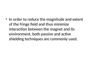 • In order to reduce the magnitude and extent
of the fringe field and thus minimize
interaction between the magnet and its
environment, both passive and active
shielding techniques are commonly used.
 