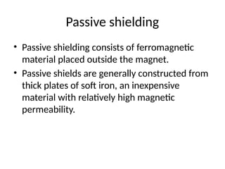 Passive shielding
• Passive shielding consists of ferromagnetic
material placed outside the magnet.
• Passive shields are generally constructed from
thick plates of soft iron, an inexpensive
material with relatively high magnetic
permeability.
 