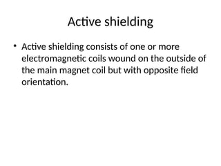 Active shielding
• Active shielding consists of one or more
electromagnetic coils wound on the outside of
the main magnet coil but with opposite field
orientation.
 