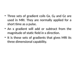 • Three sets of gradient coils Gx, Gy and Gz are
used in MRI. They are normally applied for a
short time as a pulse.
• An x gradient will add or subtract from the
magnitude of static field in x direction.
• It is these sets of gradients that gives MRI its
three dimensional capability.
 