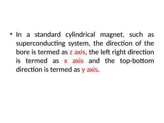 • In a standard cylindrical magnet, such as
superconducting system, the direction of the
bore is termed as z axis, the left right direction
is termed as x axis and the top-bottom
direction is termed as y axis.
 