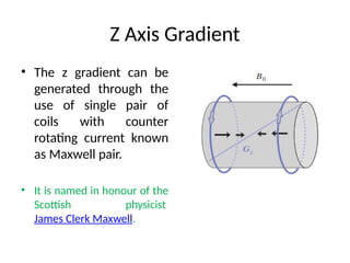Z Axis Gradient
• The z gradient can be
generated through the
use of single pair of
coils with counter
rotating current known
as Maxwell pair.
• It is named in honour of the
Scottish physicist
James Clerk Maxwell.
 