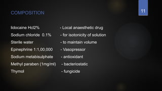 11
COMPOSITION
lidocaine Hcl2% - Local anaesthetic drug
Sodium chloride 0.1% - for isotonicity of solution
Sterile water - to maintain volume
Epinephrine 1:1,00,000 - Vasopressor
Sodium metabisulphate - antioxidant
Methyl paraben (1mg/ml) - bacteriostatic
Thymol - fungicide
 