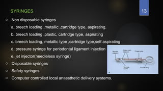 13
SYRINGES
o Non disposable syringes
a. breech loading ,metallic ,cartridge type, aspirating.
b. breech loading ,plastic, cartridge type, aspirating
c. breech loading, metallic type ,cartridge type,self aspirating
d. pressure syringe for periodontal ligament injection
e. jet injector(needleless syringe)
o Disposable syringes
o Safety syringes
o Computer controlled local anaesthetic delivery systems.
 