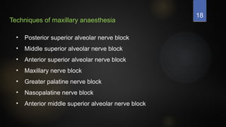 18
Techniques of maxillary anaesthesia
• Posterior superior alveolar nerve block
• Middle superior alveolar nerve block
• Anterior superior alveolar nerve block
• Maxillary nerve block
• Greater palatine nerve block
• Nasopalatine nerve block
• Anterior middle superior alveolar nerve block
 