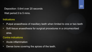 20
Deposition: 0.6ml over 20 seconds
Wait period:3 to 5 mins.
Indications
• Pulpal anaesthesia of maxillary teeth when limited to one or two teeth
• Soft tissue anaesthesia for surgical procedures in a circumscribed
area.
Contra indications
• Acute inflammation
• Dense bone covering the apices of the teeth.
 