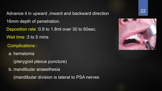 22
Advance it in upward ,inward and backward direction
16mm depth of penetration.
Deposition rate :0.9 to 1.8ml over 30 to 60sec.
Wait time :3 to 5 mins
Complications :
a. hematoma
(pterygoid plexus puncture)
b. mandibular anaesthesia
(mandibular division is lateral to PSA nerves
 