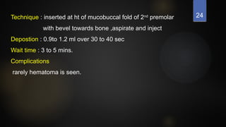 24
Technique : inserted at ht of mucobuccal fold of 2nd
premolar
with bevel towards bone ,aspirate and inject
Depostion : 0.9to 1.2 ml over 30 to 40 sec
Wait time : 3 to 5 mins.
Complications
rarely hematoma is seen.
 