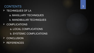 3
 TECHNIQUES OF LA
a. MAXILLARY TECHNIQUES
b. MANDIBULAR TECHNIQUES
 COMPLICATIONS
a. LOCAL COMPLICATIONS
b. SYSTEMIC COMPLICATIONS
 CONCLUSION
 REFERENCES
CONTENTS
 