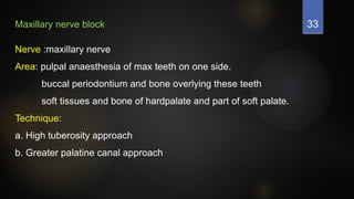 33
Maxillary nerve block
Nerve :maxillary nerve
Area: pulpal anaesthesia of max teeth on one side.
buccal periodontium and bone overlying these teeth
soft tissues and bone of hardpalate and part of soft palate.
Technique:
a. High tuberosity approach
b. Greater palatine canal approach
 