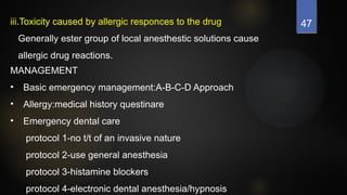 47
iii.Toxicity caused by allergic responces to the drug
Generally ester group of local anesthestic solutions cause
allergic drug reactions.
MANAGEMENT
• Basic emergency management:A-B-C-D Approach
• Allergy:medical history questinare
• Emergency dental care
protocol 1-no t/t of an invasive nature
protocol 2-use general anesthesia
protocol 3-histamine blockers
protocol 4-electronic dental anesthesia/hypnosis
 